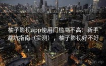柚子影视app使用门槛高不高：新手避坑指南（实测），柚子影视好不好