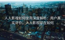 人人影视如何使用深度解析：用户真实评价，人人影视现在如何