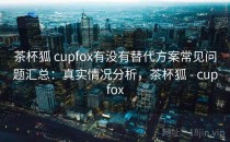 茶杯狐 cupfox有没有替代方案常见问题汇总：真实情况分析，茶杯狐 - cupfox