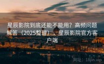 星辰影院到底还能不能用？高频问题解答（2025整理），星辰影院官方客户端