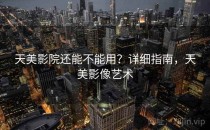 天美影院还能不能用？详细指南，天美影像艺术