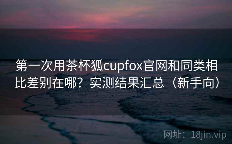 第一次用茶杯狐cupfox官网和同类相比差别在哪？实测结果汇总（新手向）  第2张