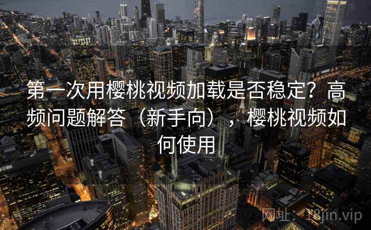 第一次用樱桃视频加载是否稳定？高频问题解答（新手向），樱桃视频如何使用  第2张