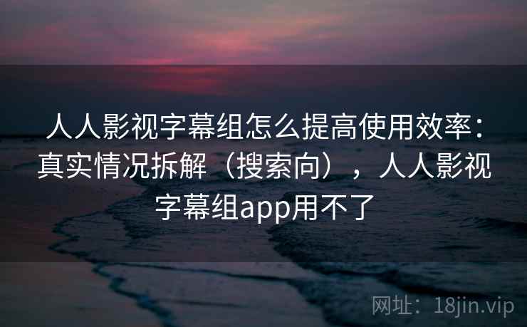 人人影视字幕组怎么提高使用效率：真实情况拆解（搜索向），人人影视字幕组app用不了  第2张