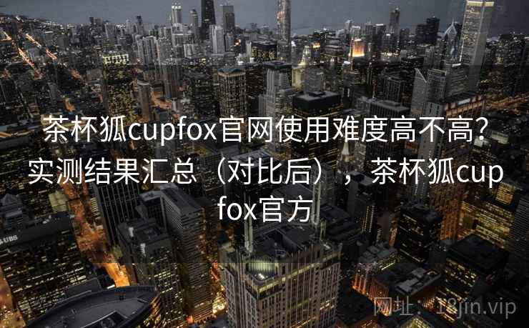 茶杯狐cupfox官网使用难度高不高?实测结果汇总(对比后),茶杯狐cupfox官方 第2张 茶杯狐cupfox官网使用难度高不高?实测结果汇总(对比后),茶杯狐cupfox官方 第2张