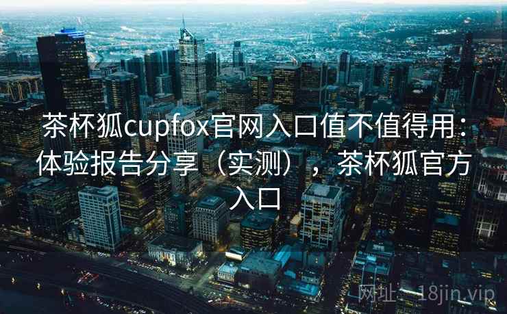 茶杯狐cupfox官网入口值不值得用：体验报告分享（实测），茶杯狐官方入口  第1张