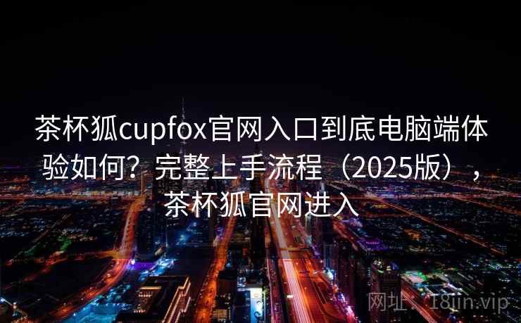 茶杯狐cupfox官网入口到底电脑端体验如何？完整上手流程（2025版），茶杯狐官网进入  第1张