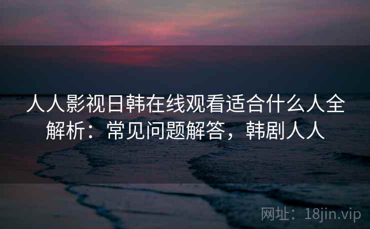 人人影视日韩在线观看适合什么人全解析：常见问题解答，韩剧人人  第2张