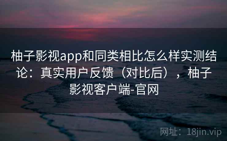 柚子影视app和同类相比怎么样实测结论：真实用户反馈（对比后），柚子影视客户端-官网  第1张