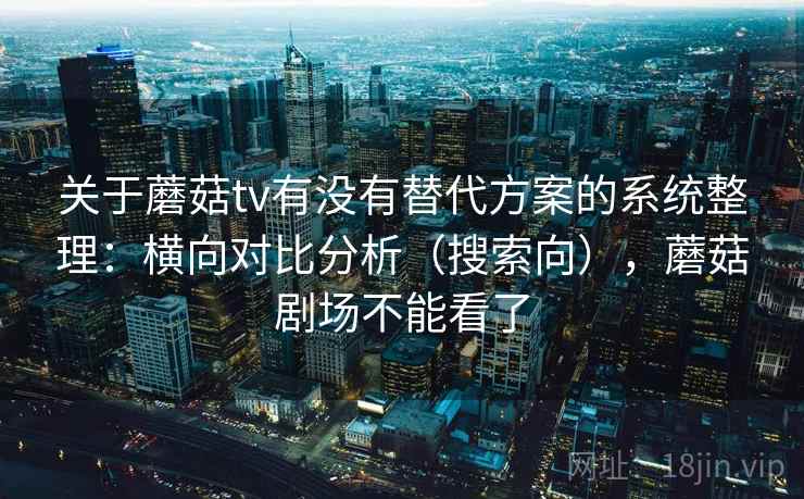 关于蘑菇tv有没有替代方案的系统整理：横向对比分析（搜索向），蘑菇剧场不能看了  第2张