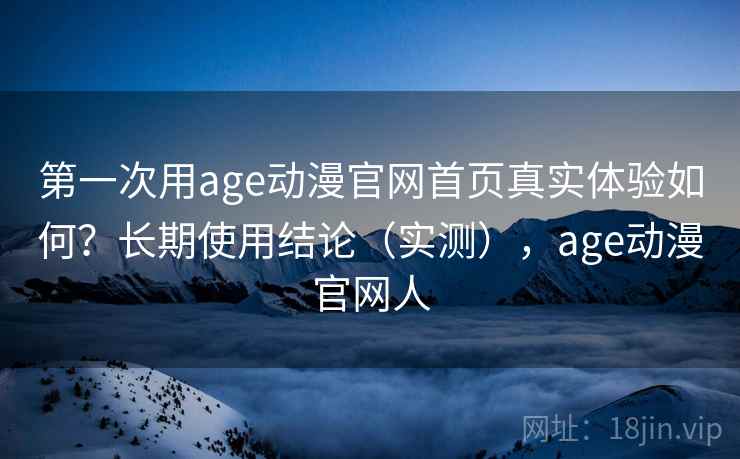第一次用age动漫官网首页真实体验如何？长期使用结论（实测），age动漫官网人  第1张