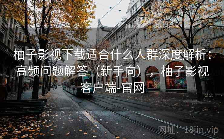 柚子影视下载适合什么人群深度解析：高频问题解答（新手向），柚子影视客户端-官网  第1张