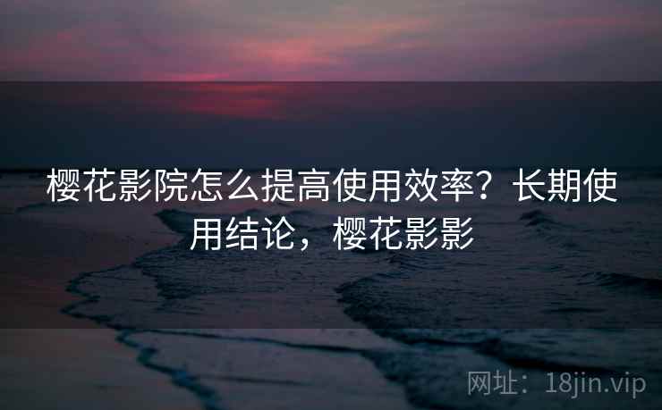 樱花影院怎么提高使用效率？长期使用结论，樱花影影  第2张