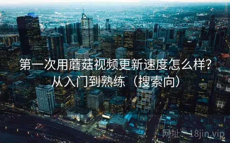 第一次用蘑菇视频更新速度怎么样？从入门到熟练（搜索向）  第2张