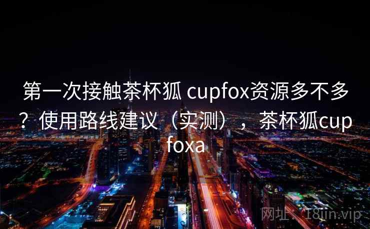 第一次接触茶杯狐 cupfox资源多不多？使用路线建议（实测），茶杯狐cupfoxa  第1张
