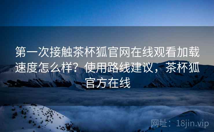 第一次接触茶杯狐官网在线观看加载速度怎么样？使用路线建议，茶杯狐官方在线  第2张