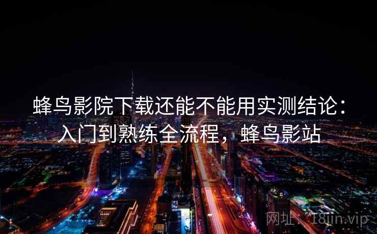 蜂鸟影院下载还能不能用实测结论：入门到熟练全流程，蜂鸟影站  第2张