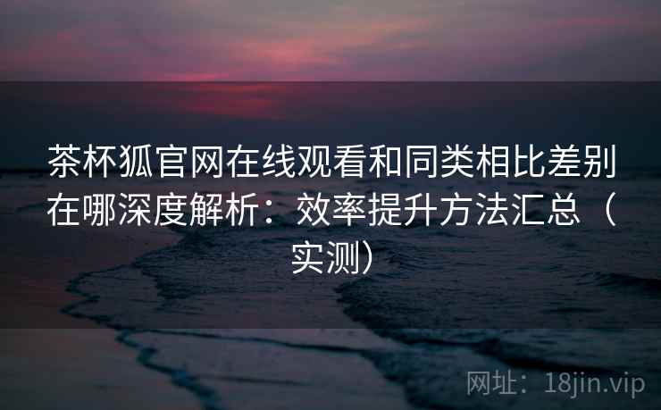 茶杯狐官网在线观看和同类相比差别在哪深度解析：效率提升方法汇总（实测）  第2张