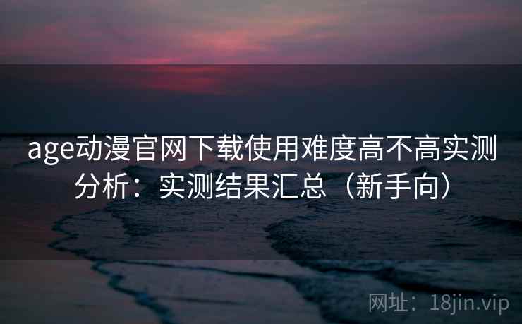 age动漫官网下载使用难度高不高实测分析：实测结果汇总（新手向）  第2张