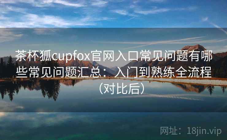 茶杯狐cupfox官网入口常见问题有哪些常见问题汇总：入门到熟练全流程（对比后）  第2张