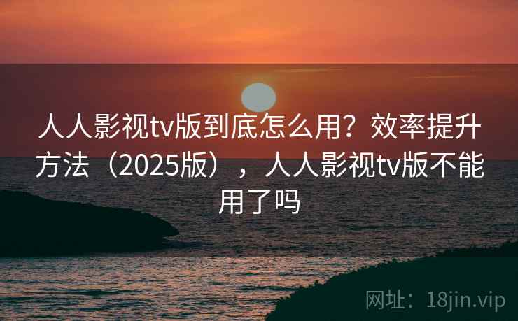人人影视tv版到底怎么用？效率提升方法（2025版），人人影视tv版不能用了吗  第1张