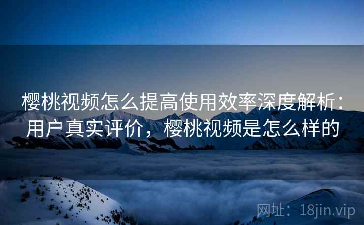 樱桃视频怎么提高使用效率深度解析：用户真实评价，樱桃视频是怎么样的  第1张