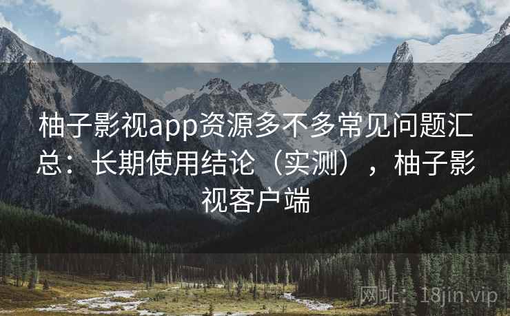 柚子影视app资源多不多常见问题汇总：长期使用结论（实测），柚子影视客户端  第1张