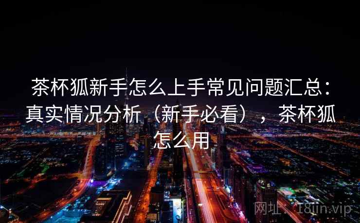 茶杯狐新手怎么上手常见问题汇总：真实情况分析（新手必看），茶杯狐怎么用  第2张