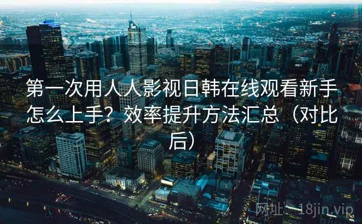 第一次用人人影视日韩在线观看新手怎么上手？效率提升方法汇总（对比后）  第2张