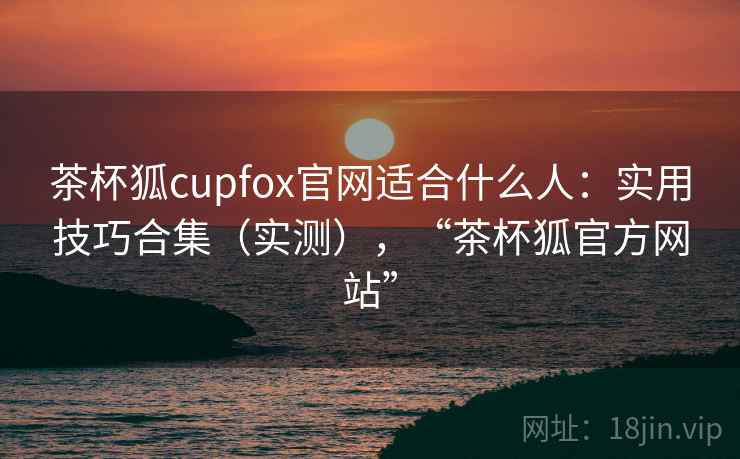 茶杯狐cupfox官网适合什么人：实用技巧合集（实测），“茶杯狐官方网站”  第1张