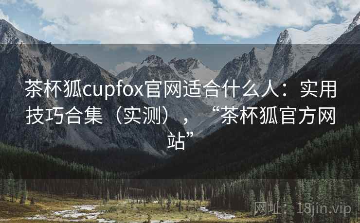 茶杯狐cupfox官网适合什么人：实用技巧合集（实测），“茶杯狐官方网站”  第2张