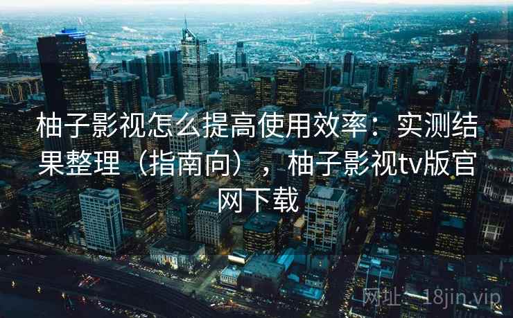 柚子影视怎么提高使用效率：实测结果整理（指南向），柚子影视tv版官网下载  第1张