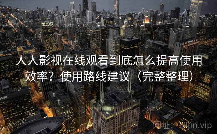 人人影视在线观看到底怎么提高使用效率？使用路线建议（完整整理）  第2张