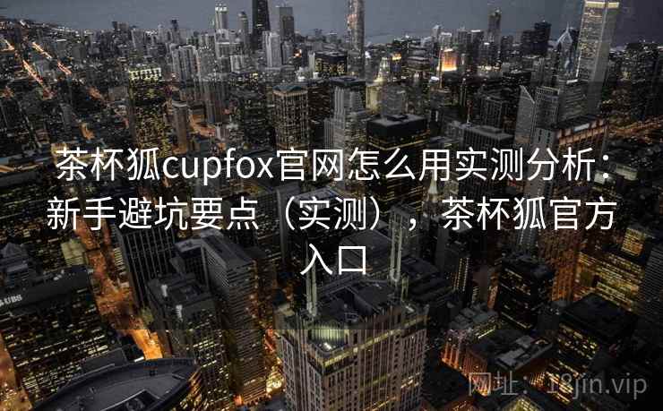 茶杯狐cupfox官网怎么用实测分析：新手避坑要点（实测），茶杯狐官方入口  第1张