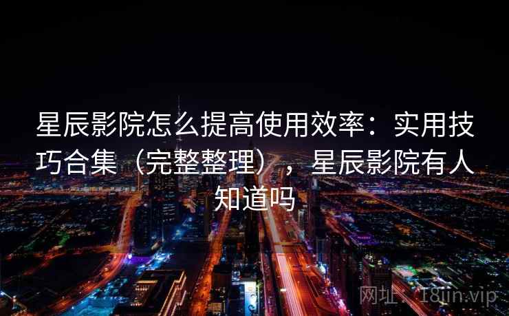星辰影院怎么提高使用效率：实用技巧合集（完整整理），星辰影院有人知道吗  第2张