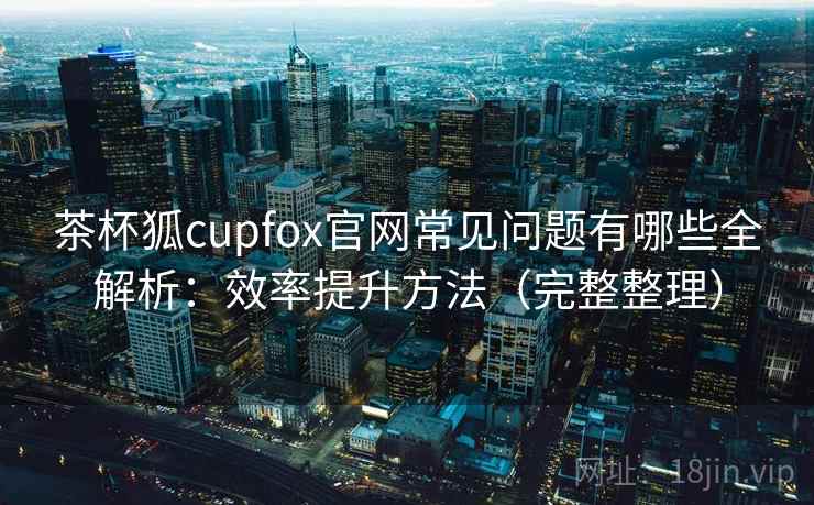 茶杯狐cupfox官网常见问题有哪些全解析：效率提升方法（完整整理）  第1张
