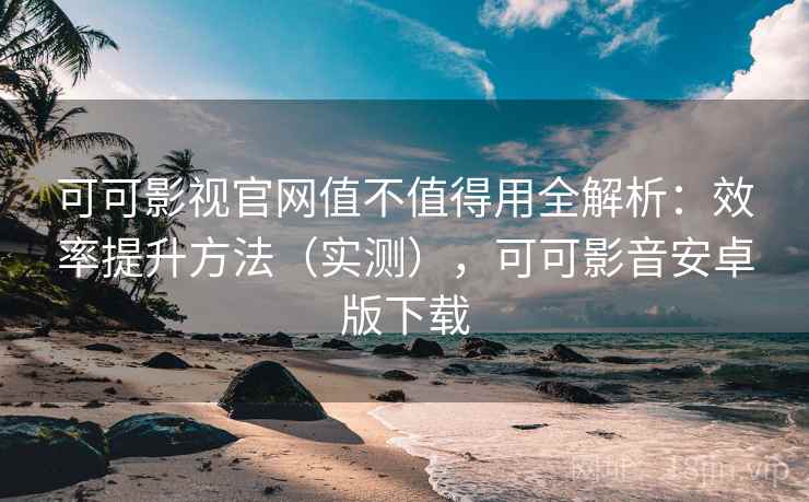 可可影视官网值不值得用全解析：效率提升方法（实测），可可影音安卓版下载  第2张