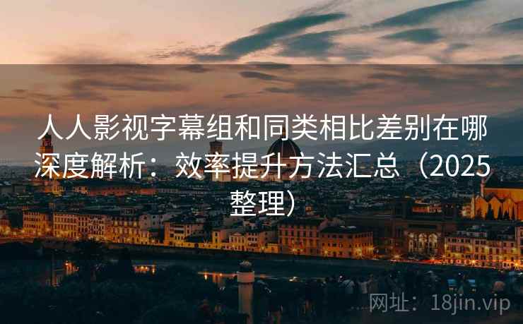 人人影视字幕组和同类相比差别在哪深度解析：效率提升方法汇总（2025整理）  第2张