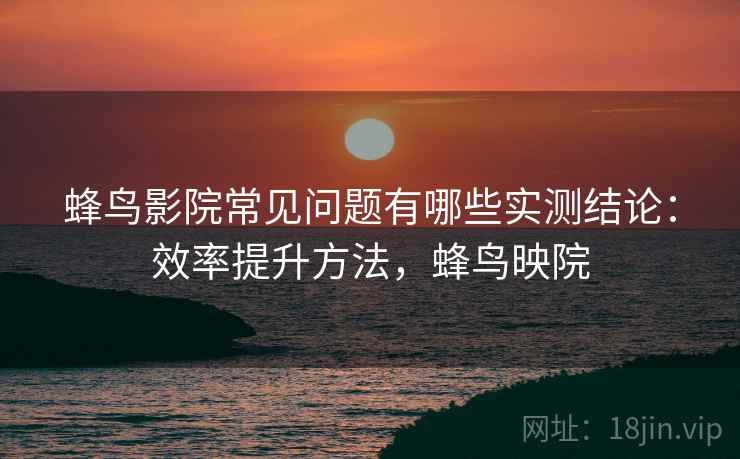 蜂鸟影院常见问题有哪些实测结论：效率提升方法，蜂鸟映院  第1张