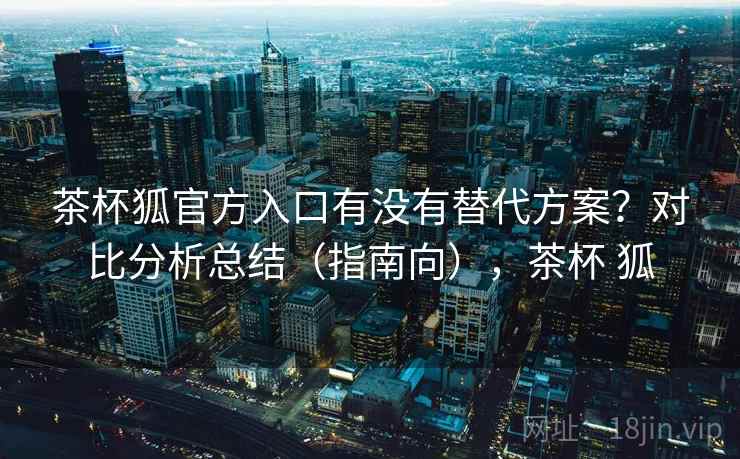 茶杯狐官方入口有没有替代方案？对比分析总结（指南向），茶杯 狐  第1张