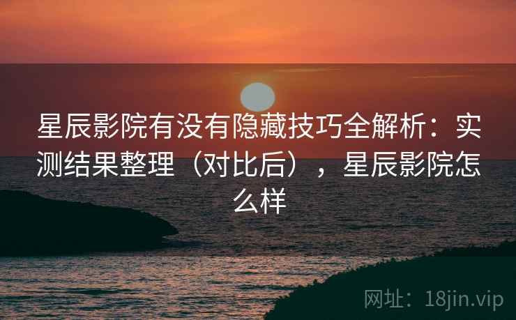 星辰影院有没有隐藏技巧全解析：实测结果整理（对比后），星辰影院怎么样  第2张