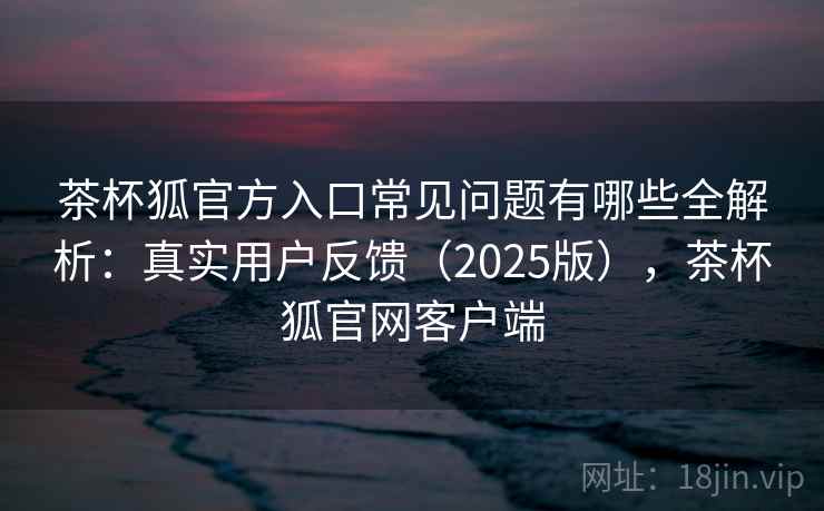 茶杯狐官方入口常见问题有哪些全解析：真实用户反馈（2025版），茶杯狐官网客户端  第2张